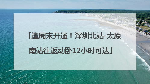 逢周末开通！深圳北站-太原南站往返动卧12小时可达