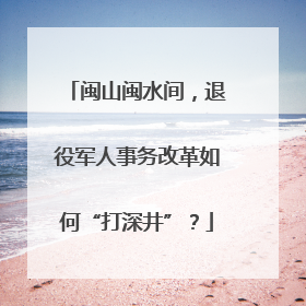 闽山闽水间，退役军人事务改革如何“打深井”？