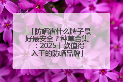 防晒霜什么牌子最好最安全？种草合集：2025十款值得入手的防晒品牌