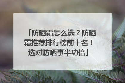 防晒霜怎么选？防晒霜推荐排行榜前十名！选对防晒事半功倍