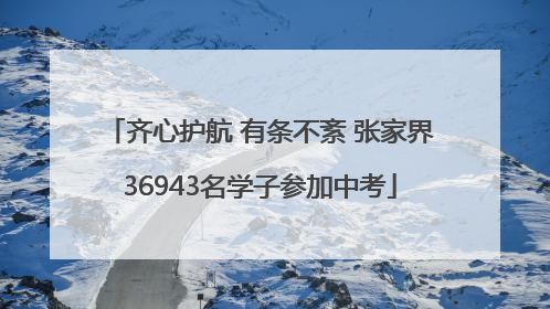 齐心护航 有条不紊 张家界36943名学子参加中考