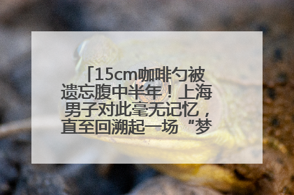 15cm咖啡勺被遗忘腹中半年！上海男子对此毫无记忆，直至回溯起一场“梦境”般的经历