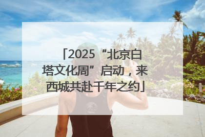 2025“北京白塔文化周”启动，来西城共赴千年之约