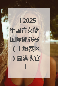 2025年国青女篮国际挑战赛（十堰赛区）圆满收官