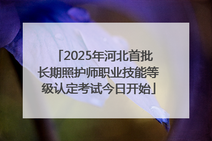 2025年河北首批长期照护师职业技能等级认定考试今日开始
