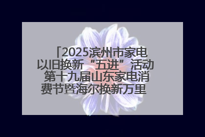 2025滨州市家电以旧换新“五进”活动 第十九届山东家电消费节暨海尔换新万里 行山东站全面启动
