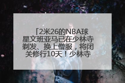 2米26的NBA球星文班亚马已在少林寺剃发、换上僧服，将闭关修行10天！少林寺回应：人在寺里