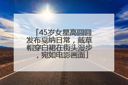 45岁女星高圆圆发布戛纳日常，戴草帽穿白裙在街头漫步，宛如电影画面