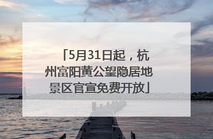 5月31日起，杭州富阳黄公望隐居地景区官宣免费开放