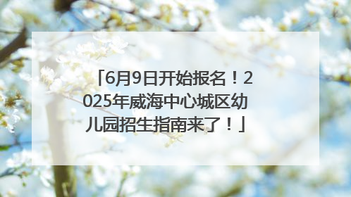 6月9日开始报名！2025年威海中心城区幼儿园招生指南来了！
