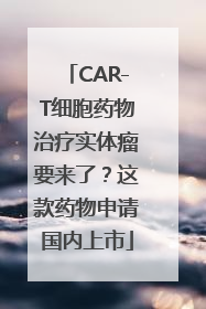CAR-T细胞药物治疗实体瘤要来了？这款药物申请国内上市