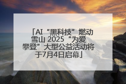 AI“黑科技”燃动雪山 2025“为爱攀登”大型公益活动将于7月4日启幕